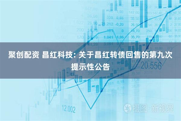 聚创配资 昌红科技: 关于昌红转债回售的第九次提示性公告