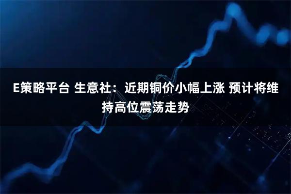 E策略平台 生意社：近期铜价小幅上涨 预计将维持高位震荡走势
