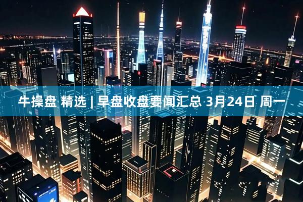 牛操盘 精选 | 早盘收盘要闻汇总 3月24日 周一