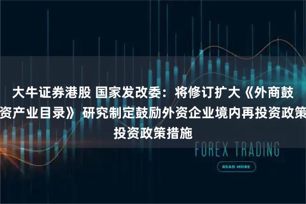 大牛证券港股 国家发改委：将修订扩大《外商鼓励投资产业目录》 研究制定鼓励外资企业境内再投资政策措施