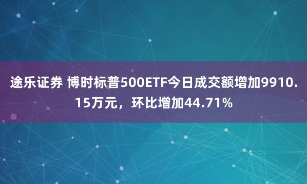 途乐证券 博时标普500ETF今日成交额增加9910.15万元，环比增加44.71%