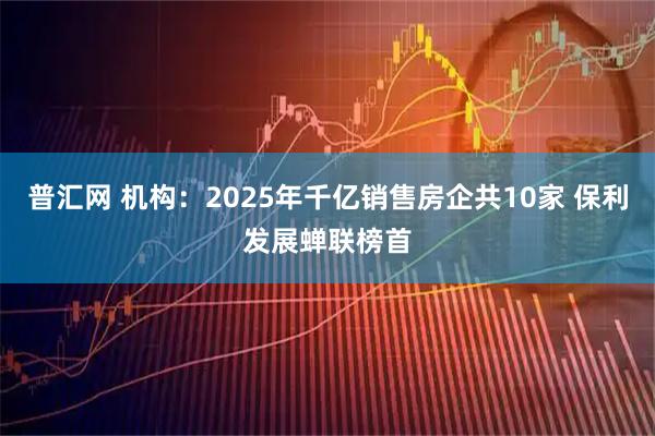 普汇网 机构：2025年千亿销售房企共10家 保利发展蝉联榜首