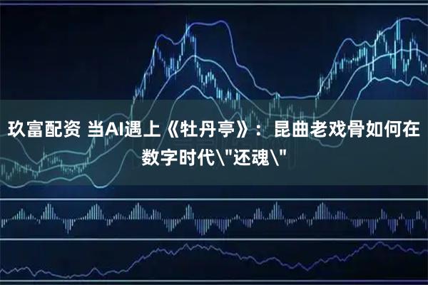 玖富配资 当AI遇上《牡丹亭》:昆曲老戏骨如何在数字时代