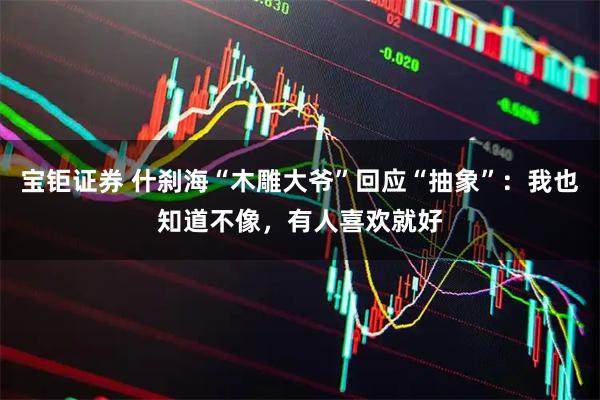 宝钜证券 什刹海“木雕大爷”回应“抽象”:我也知道不像,有人喜欢就好