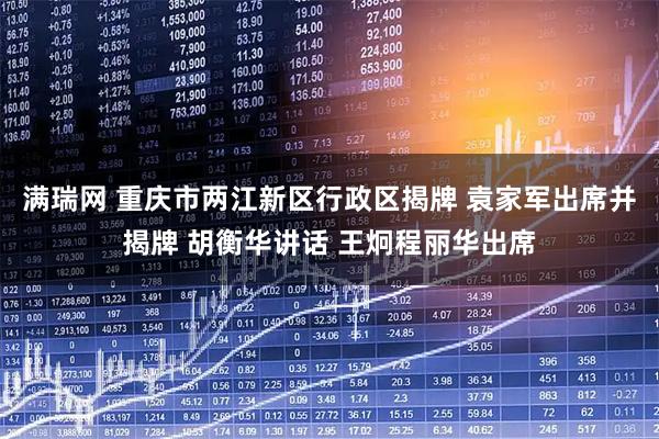 满瑞网 重庆市两江新区行政区揭牌 袁家军出席并揭牌 胡衡华讲话 王炯程丽华出席