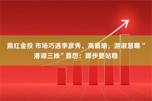 鼎红金投 市场巧遇李彦秀、高嘉瑜，游淑慧曝“港湖三姝”恩怨：脚步要站稳