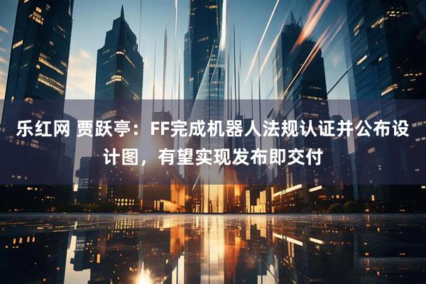 乐红网 贾跃亭：FF完成机器人法规认证并公布设计图，有望实现发布即交付