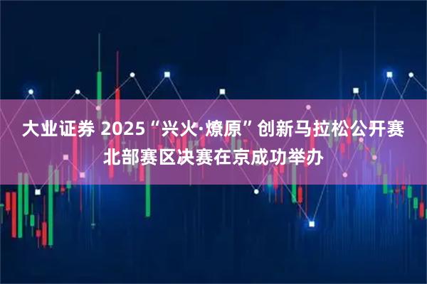 大业证券 2025“兴火·燎原”创新马拉松公开赛北部赛区决赛在京成功举办