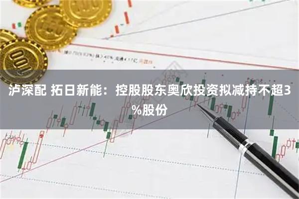 泸深配 拓日新能：控股股东奥欣投资拟减持不超3%股份