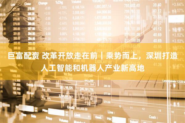 巨富配资 改革开放走在前｜乘势而上，深圳打造人工智能和机器人产业新高地