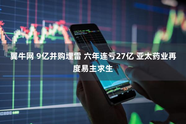 翼牛网 9亿并购埋雷 六年连亏27亿 亚太药业再度易主求生