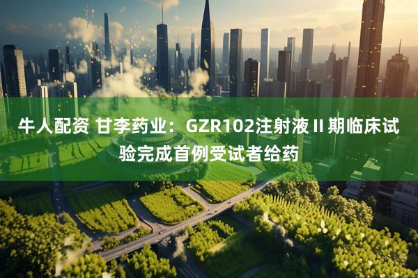 牛人配资 甘李药业：GZR102注射液Ⅱ期临床试验完成首例受试者给药