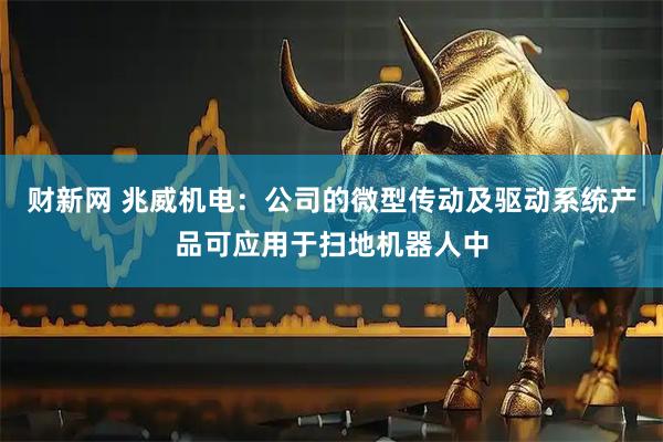 财新网 兆威机电：公司的微型传动及驱动系统产品可应用于扫地机器人中