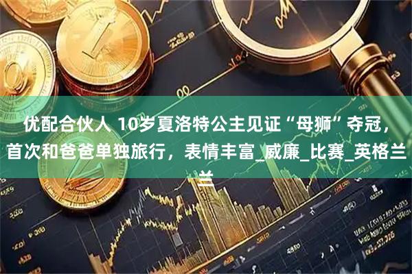 优配合伙人 10岁夏洛特公主见证“母狮”夺冠，首次和爸爸单独旅行，表情丰富_威廉_比赛_英格兰