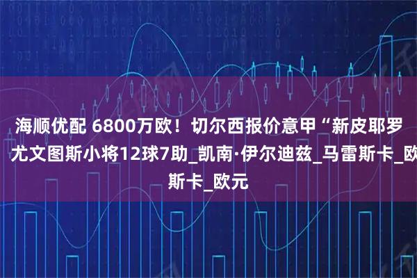海顺优配 6800万欧！切尔西报价意甲“新皮耶罗”，尤文图斯小将12球7助_凯南·伊尔迪兹_马雷斯卡_欧元