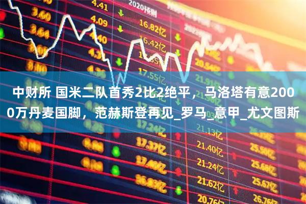 中财所 国米二队首秀2比2绝平，马洛塔有意2000万丹麦国脚，范赫斯登再见_罗马_意甲_尤文图斯