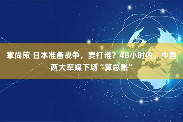掌尚策 日本准备战争，要打谁？48小时内，中国两大军媒下场“算总账”