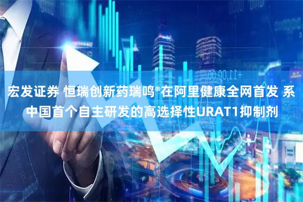 宏发证券 恒瑞创新药瑞鸣®在阿里健康全网首发 系中国首个自主研发的高选择性URAT1抑制剂